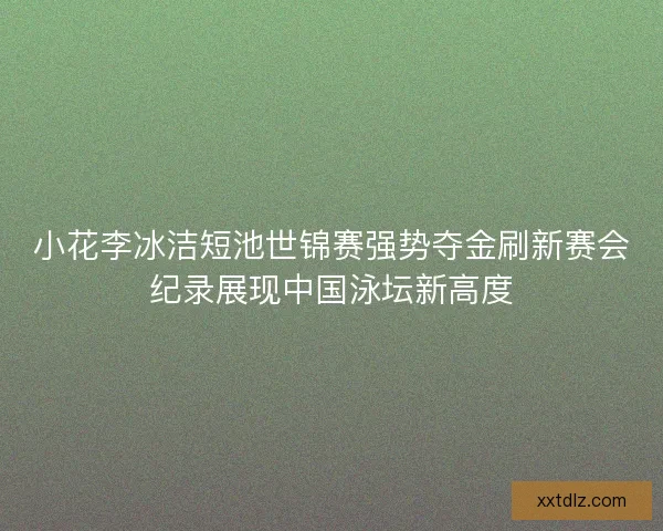 小花李冰洁短池世锦赛强势夺金刷新赛会纪录展现中国泳坛新高度 小花李冰洁短池世锦赛强势夺金刷新赛会纪录展现中国泳坛新高度