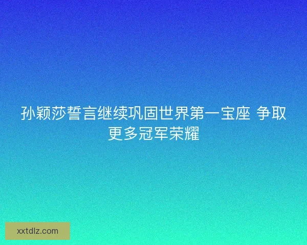 孙颖莎誓言继续巩固世界第一宝座 争取更多冠军荣耀 孙颖莎誓言继续巩固世界第一宝座 争取更多冠军荣耀