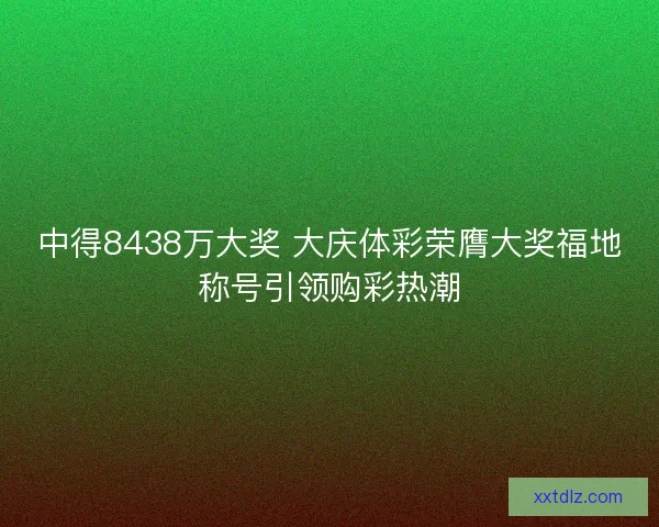 中得8438万大奖 大庆体彩荣膺大奖福地称号引领购彩热潮
