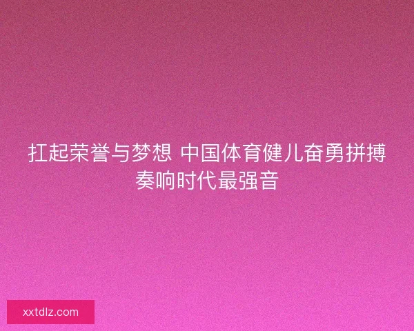扛起荣誉与梦想 中国体育健儿奋勇拼搏奏响时代最强音