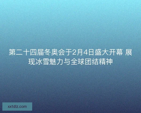 第二十四届冬奥会于2月4日盛大开幕 展现冰雪魅力与全球团结精神