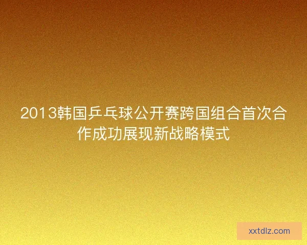 2013韩国乒乓球公开赛跨国组合首次合作成功展现新战略模式
